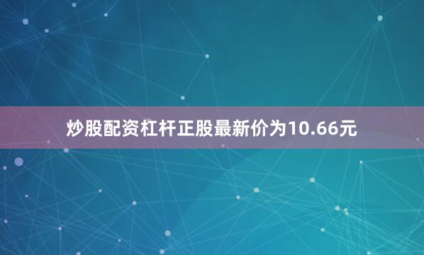 炒股配资杠杆正股最新价为10.66元