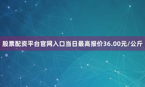 股票配资平台官网入口当日最高报价36.00元/公斤