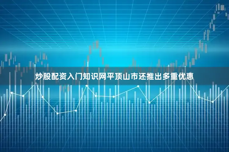 炒股配资入门知识网平顶山市还推出多重优惠