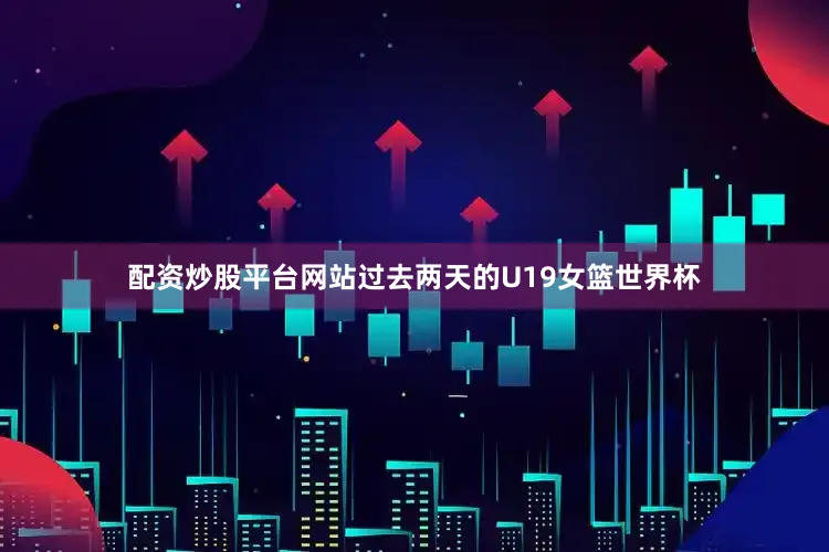 配资炒股平台网站过去两天的U19女篮世界杯