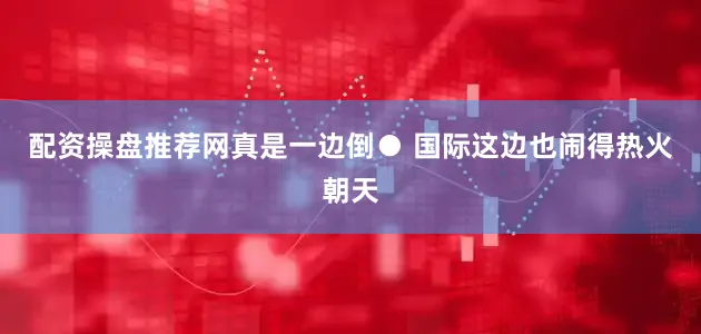配资操盘推荐网真是一边倒● 国际这边也闹得热火朝天